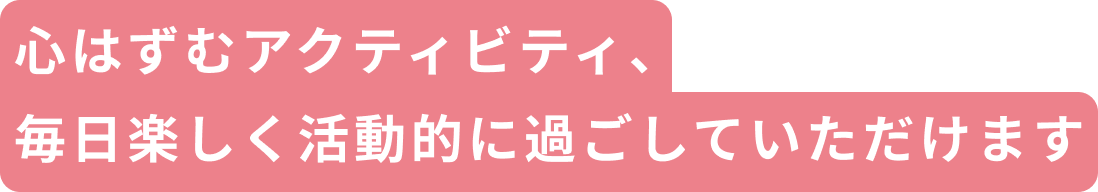 心はずむアクティビティ、毎日楽しく活動的に過ごしていただけます