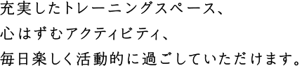 充実したトレーニングスペース、心はずむアクティビティ、毎日楽しく活動的に過ごしていただけます。