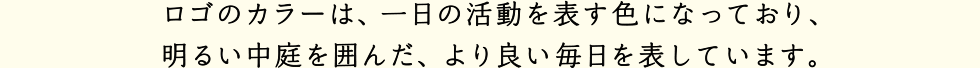 ロゴのカラーは、一日の活動を表す色になっており、明るい中庭を囲んだ、より良い毎日を表しています。