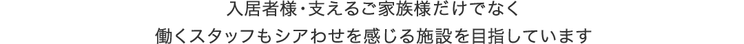 入居者様・支えるご家族様だけでなく、働くスタッフもシアわせを感じる施設を目指しています。